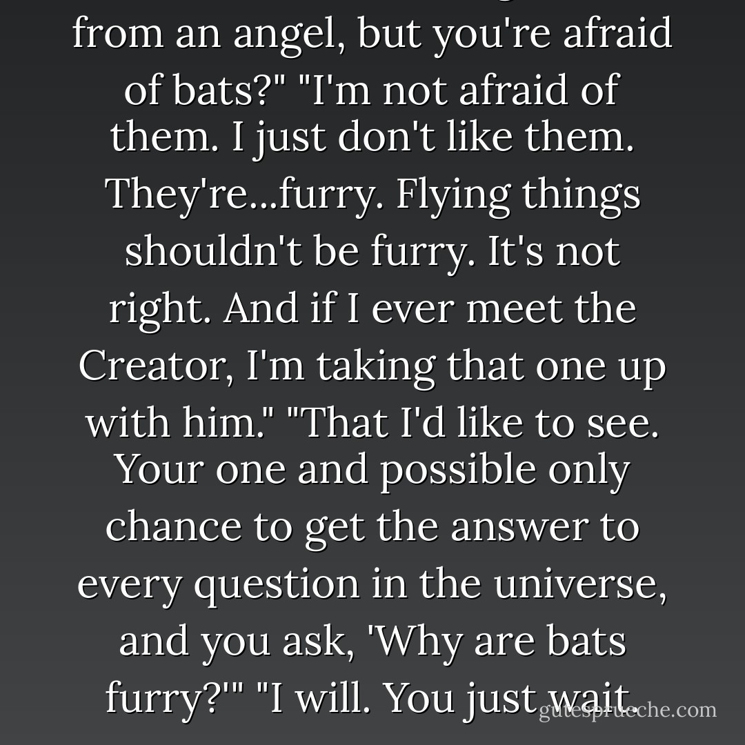 You'll wrest a burning sword from an angel, but you're afraid of bats?"<br />"I'm not afraid of them. I just don't like them. They're...furry. Flying things shouldn't be furry. It's not right. And if I ever meet the Creator, I'm taking that one up with him."<br />"That I'd like to see. Your one and possible only chance to get the answer to every question in the universe, and you ask, 'Why are bats furry?'"<br />"I will. You just wait. - Kelley Armstrong