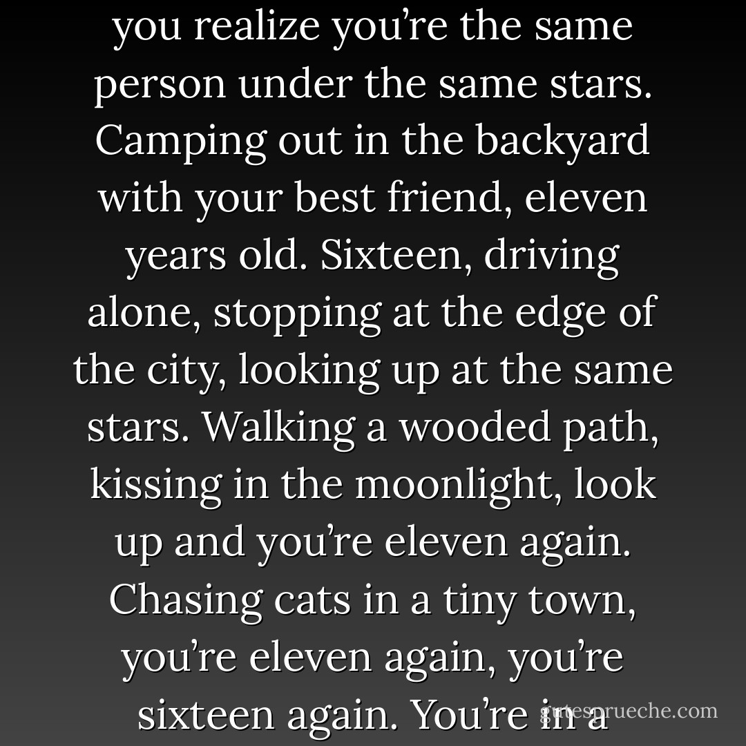 Every time you look up at the stars, it’s like opening a door. You could be anyone, anywhere. You could be yourself at any moment in your life. You open that door and you realize you’re the same person under the same stars. Camping out in the backyard with your best friend, eleven years old. Sixteen, driving alone, stopping at the edge of the city, looking up at the same stars. Walking a wooded path, kissing in the moonlight, look up and you’re eleven again. Chasing cats in a tiny town, you’re eleven again, you’re sixteen again. You’re in a rowboat. You’re staring out the back of a car. Out here where the world begins and ends, it’s like nothing ever stops happening. - Bryan Lee O'Malley