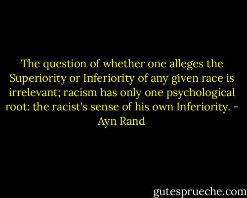 The question of whether one alleges the Superiority or Inferiority of any given race is irrelevant; racism has only one psychological root: the racist's sense of his own Inferiority. - Ayn Rand