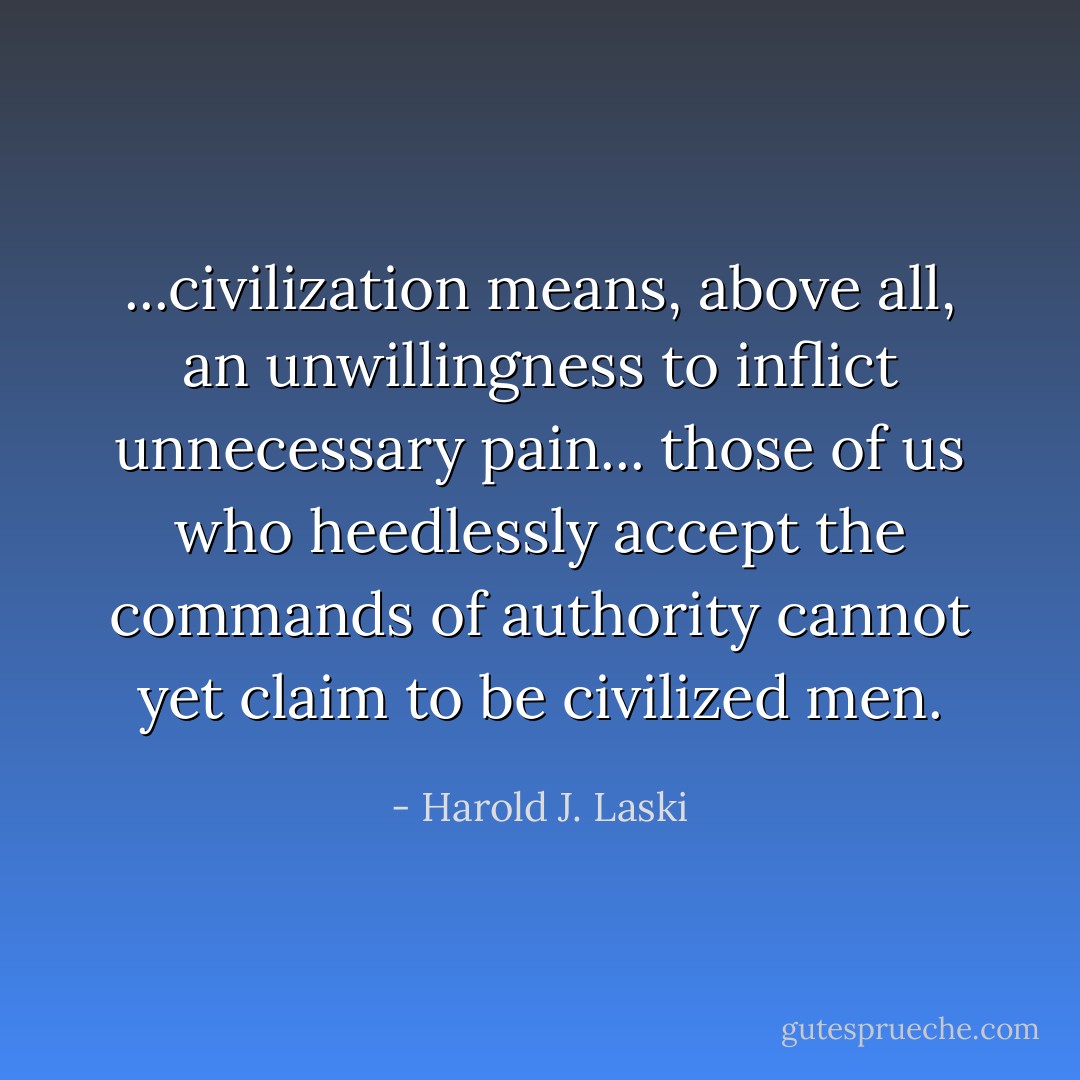 ...civilization means, above all, an unwillingness to inflict unnecessary pain... those of us who heedlessly accept the commands of authority cannot yet claim to be civilized men. - Harold J. Laski
