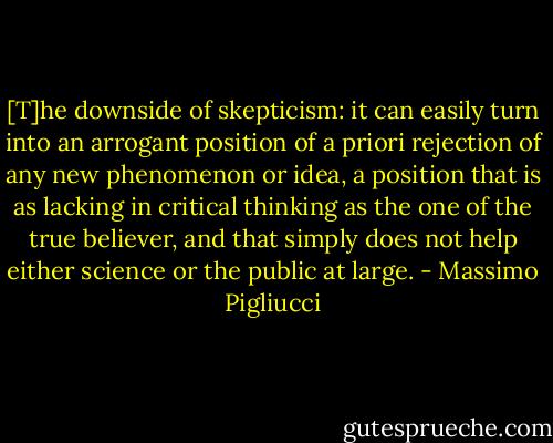[T]he downside of skepticism: it can easily turn into an arrogant position of a priori rejection of any new phenomenon or idea, a position that is as lacking in critical thinking as the one of the true believer, and that simply does not help either science or the public at large. - Massimo Pigliucci