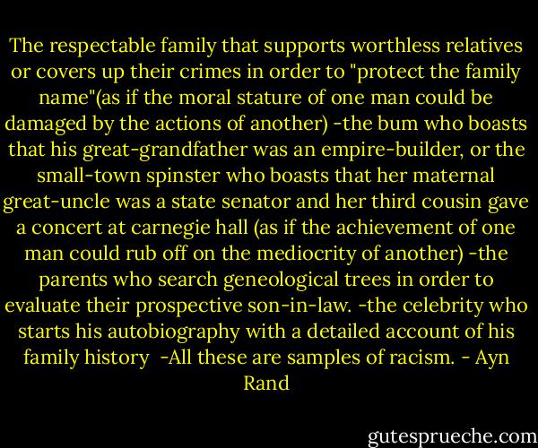 The respectable family that supports worthless relatives or covers up their crimes in order to "protect the family name"(as if the moral stature of one man could be damaged by the actions of another)<br />-the bum who boasts that his great-grandfather was an empire-builder, or the small-town spinster who boasts that her maternal great-uncle was a state senator and her third cousin gave a concert at carnegie hall (as if the achievement of one man could rub off on the mediocrity of another)<br />-the parents who search geneological trees in order to evaluate their prospective son-in-law.<br />-the celebrity who starts his autobiography with a detailed account of his family history<br /> -All these are samples of racism. - Ayn Rand