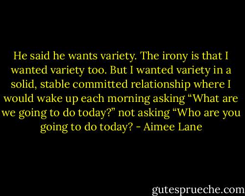 He said he wants variety. The irony is that I wanted variety too. But I wanted variety in a solid, stable committed relationship where I would wake up each morning asking “What are we going to do today?” not asking “Who are you going to do today? - Aimee Lane