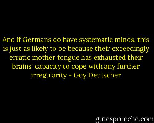 And if Germans do have systematic minds, this is just as likely to be because their exceedingly erratic mother tongue has exhausted their brains' capacity to cope with any further irregularity - Guy Deutscher