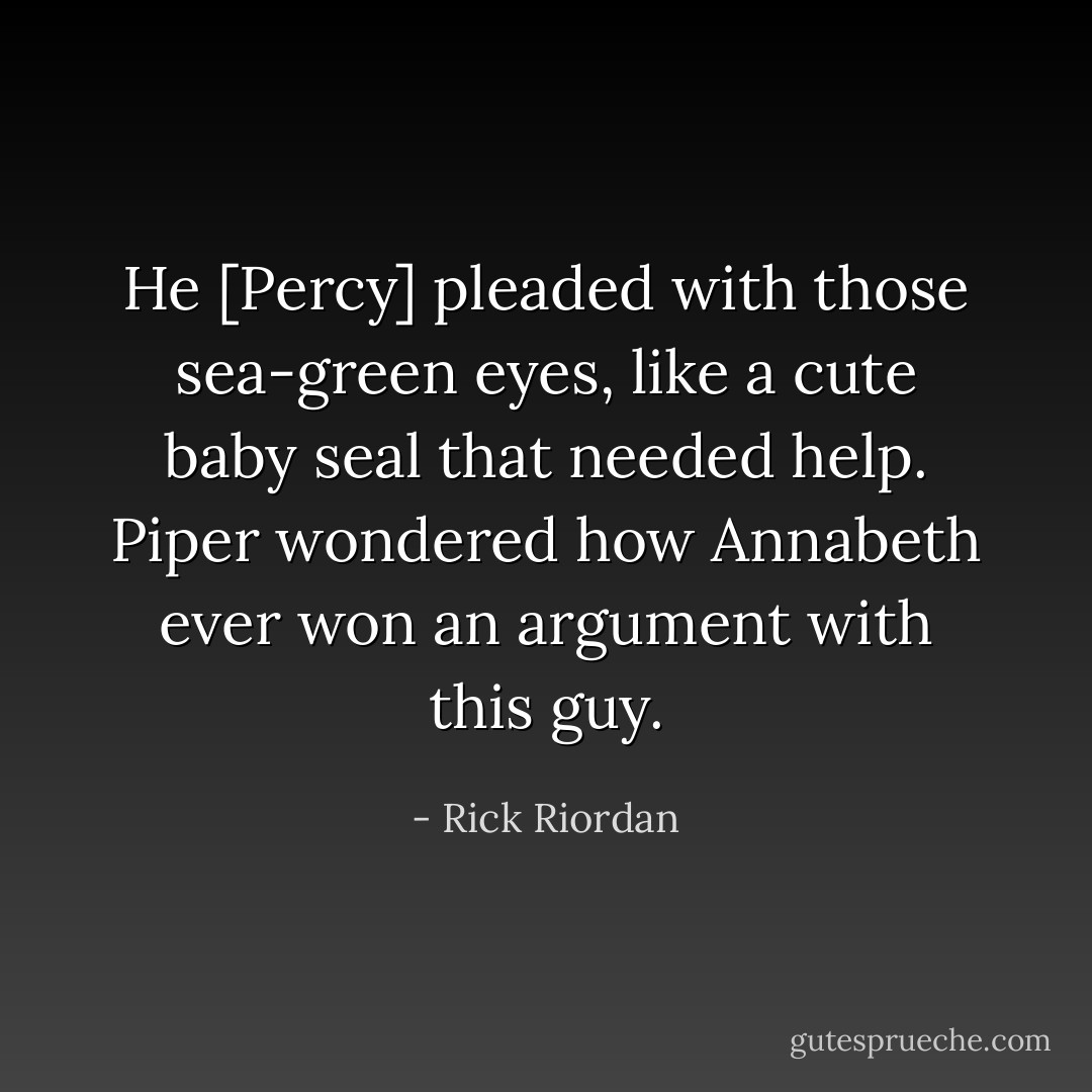 He [Percy] pleaded with those sea-green eyes, like a cute baby seal that needed help. Piper wondered how Annabeth ever won an argument with this guy. - Rick Riordan