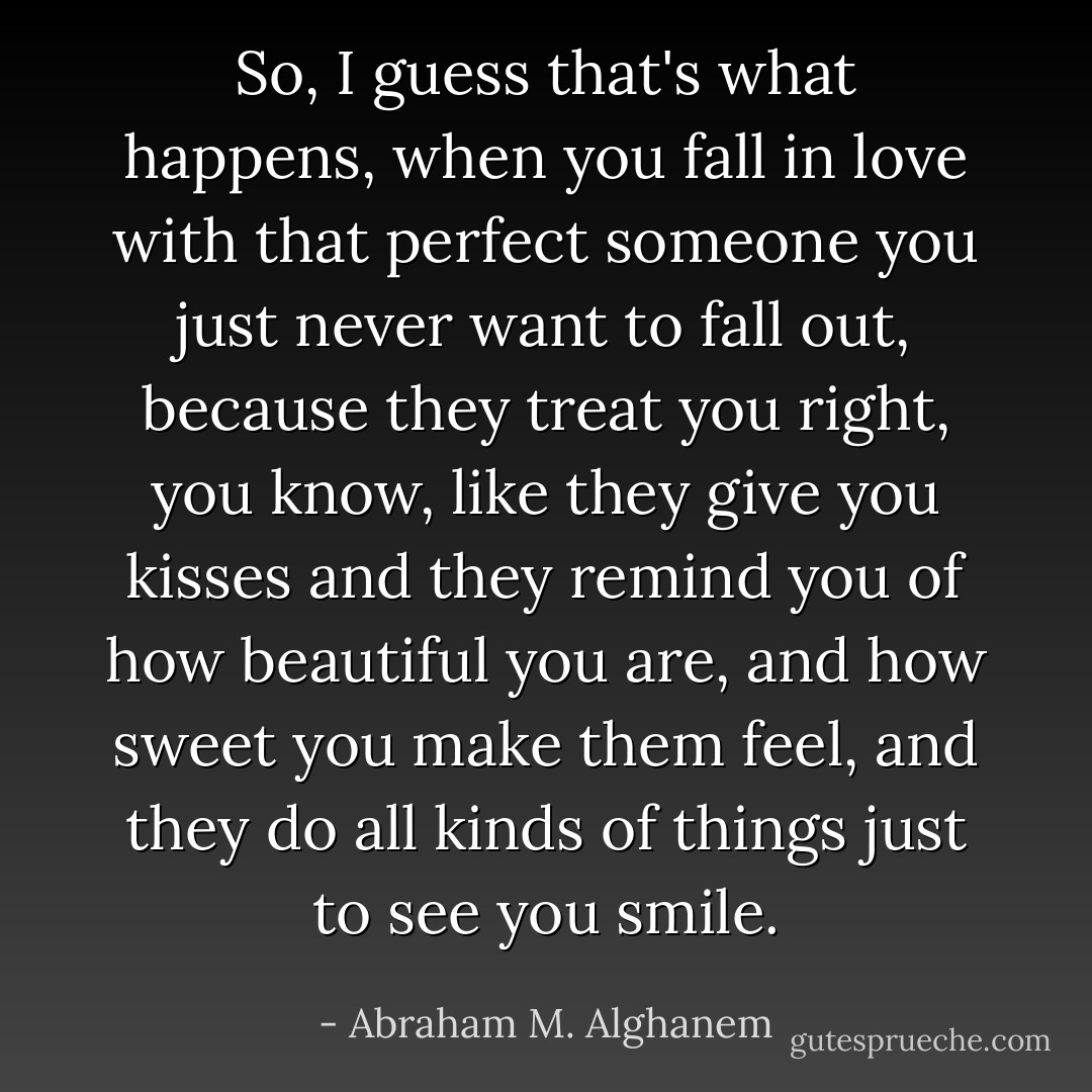 So, I guess that's what happens, when you fall in love with that perfect someone you just never want to fall out, because they treat you right, you know, like they give you kisses and they remind you of how beautiful you are, and how sweet you make them feel, and they do all kinds of things just to see you smile. - Abraham M. Alghanem