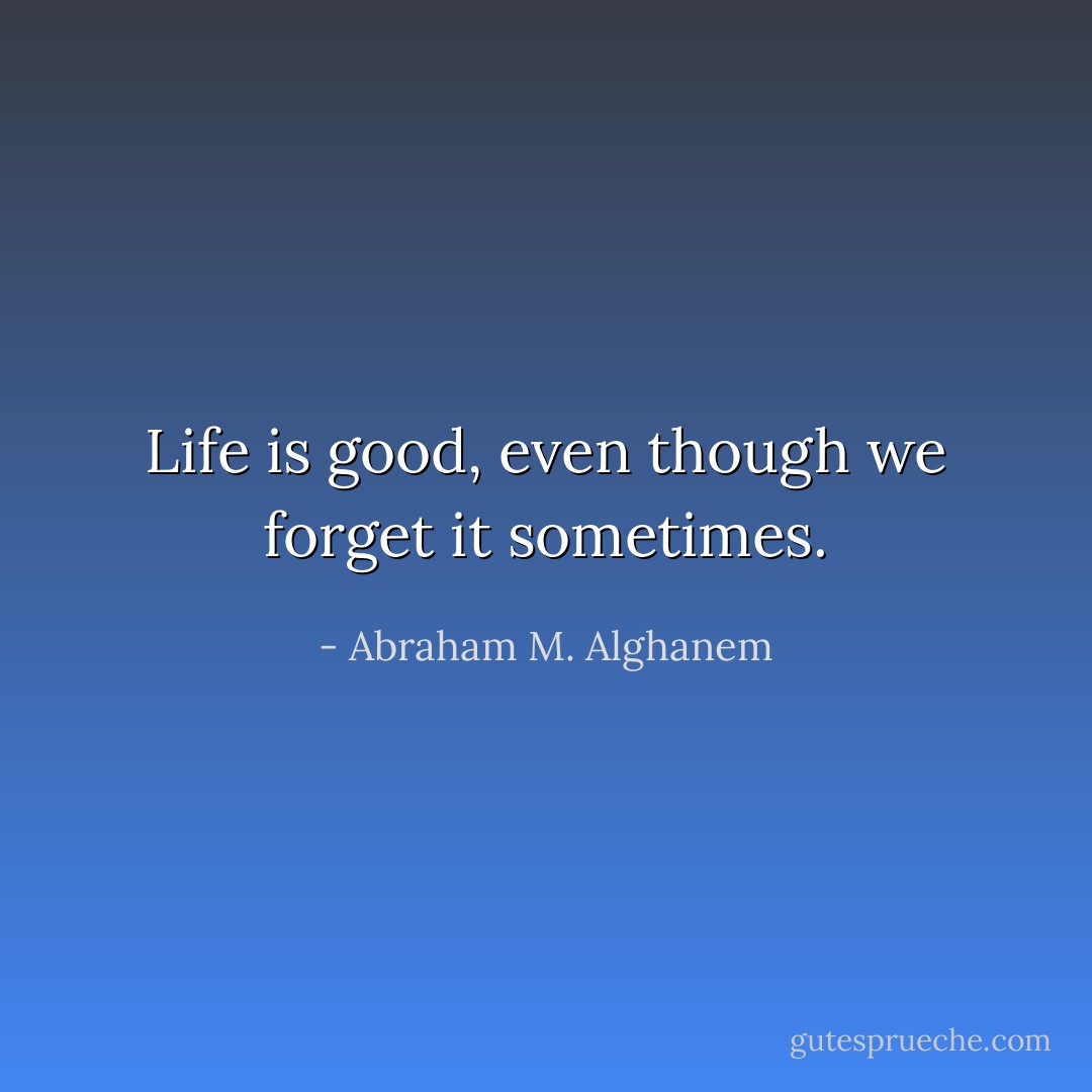 Life is good, even though we forget it sometimes. - Abraham M. Alghanem