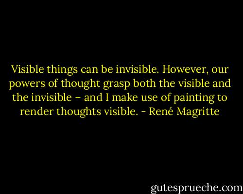 Visible things can be invisible. However, our powers of thought grasp both the visible and the invisible – and I make use of painting to render thoughts visible. - René Magritte