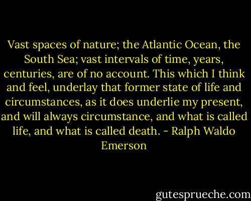 Vast spaces of nature; the Atlantic Ocean, the South Sea; vast intervals of time, years, centuries, are of no account. This which I think and feel, underlay that former state of life and circumstances, as it does underlie my present, and will always circumstance, and what is called life, and what is called death. - Ralph Waldo Emerson