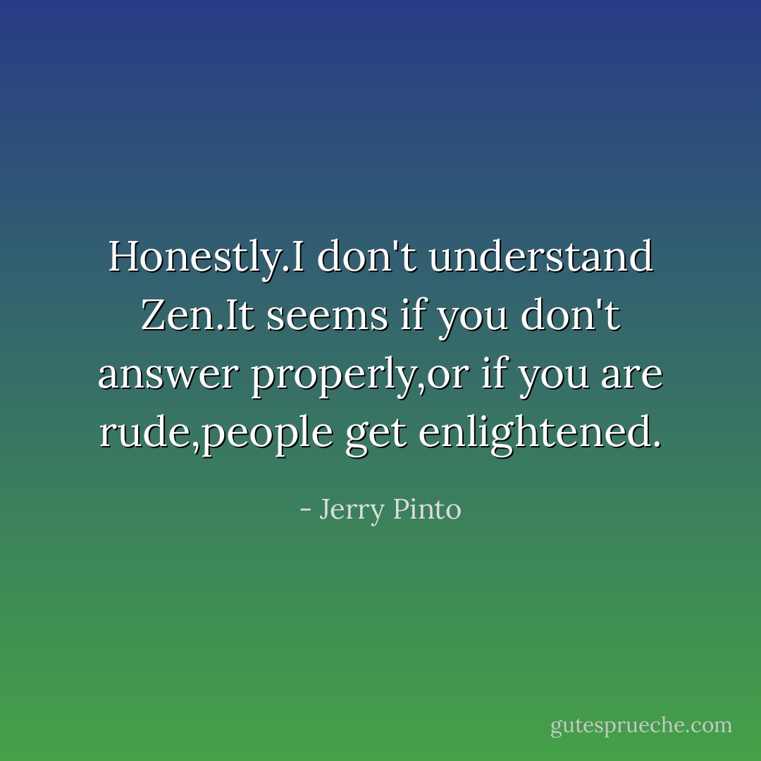 Honestly.I don't understand Zen.It seems if you don't answer properly,or if you are rude,people get enlightened. - Jerry Pinto