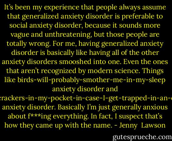 It’s been my experience that people always assume that generalized anxiety disorder is preferable to social anxiety disorder, because it sounds more vague and unthreatening, but those people are totally wrong. For me, having generalized anxiety disorder is basically like having all of the other anxiety disorders smooshed into one. Even the ones that aren’t recognized by modern science. Things like birds-will-probably-smother-me-in-my-sleep anxiety disorder and I-keep-crackers-in-my-pocket-in-case-I-get-trapped-in-an-elevator anxiety disorder. Basically I’m just generally anxious about f***ing everything. In fact, I suspect that’s how they came up with the name. - Jenny  Lawson