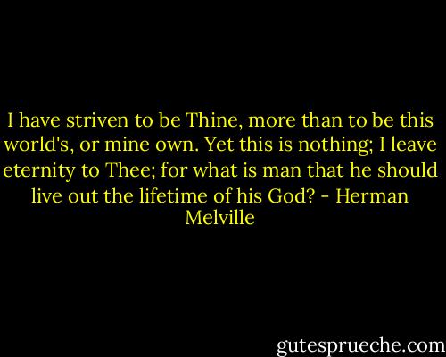I have striven to be Thine, more than to be this world's, or mine own. Yet this is nothing; I leave eternity to Thee; for what is man that he should live out the lifetime of his God? - Herman Melville