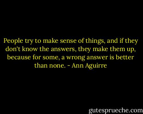 People try to make sense of things, and if they don't know the answers, they make them up, because for some, a wrong answer is better than none. - Ann Aguirre