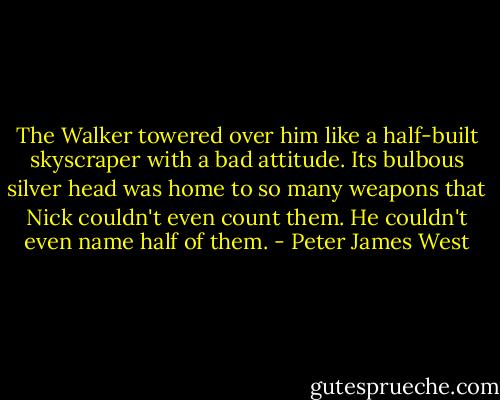 The Walker towered over him like a half-built skyscraper with a bad attitude. Its bulbous silver head was home to so many weapons that Nick couldn't even count them. He couldn't even name half of them. - Peter James West