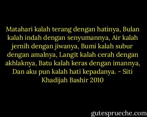 Matahari kalah terang dengan hatinya,<br />Bulan kalah indah dengan senyumannya,<br />Air kalah jernih dengan jiwanya,<br />Bumi kalah subur dengan amalnya,<br />Langit kalah cerah dengan akhlaknya,<br />Batu kalah keras dengan imannya,<br />Dan aku pun kalah hati kepadanya. - Siti Khadijah Bashir 2010
