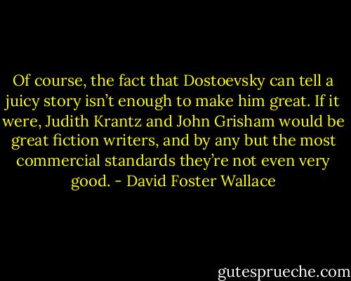 Of course, the fact that Dostoevsky can tell a juicy story isn’t enough to make him great. If it were, Judith Krantz and John Grisham would be great fiction writers, and by any but the most commercial standards they’re not even very good. - David Foster Wallace