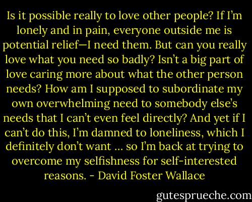Is it possible really to love other people? If I’m lonely and in pain, everyone outside me is potential relief—I need them. But can you really love what you need so badly? Isn’t a big part of love caring more about what the other person needs? How am I supposed to subordinate my own overwhelming need to somebody else’s needs that I can’t even feel directly? And yet if I can’t do this, I’m damned to loneliness, which I definitely don’t want … so I’m back at trying to overcome my selfishness for self-interested reasons. - David Foster Wallace