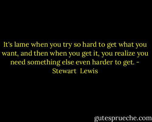 It's lame when you try so hard to get what you want, and then when you get it, you realize you need something else even harder to get. - Stewart  Lewis