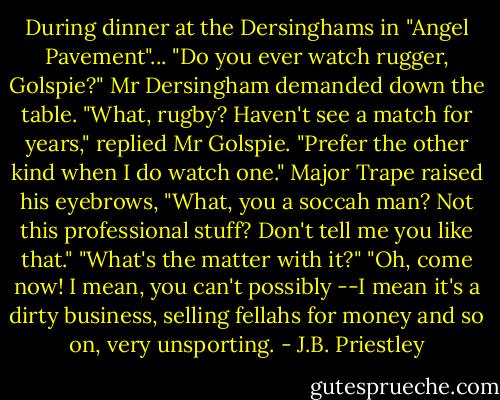 During dinner at the Dersinghams in "Angel Pavement"...<br />"Do you ever watch rugger, Golspie?" Mr Dersingham demanded down the table.<br />"What, rugby? Haven't see a match for years," replied Mr Golspie. "Prefer the other kind when I do watch one."<br />Major Trape raised his eyebrows, "What, you a soccah man? Not this professional stuff? Don't tell me you like that."<br />"What's the matter with it?"<br />"Oh, come now! I mean, you can't possibly --I mean it's a dirty business, selling fellahs for money and so on, very unsporting. - J.B. Priestley