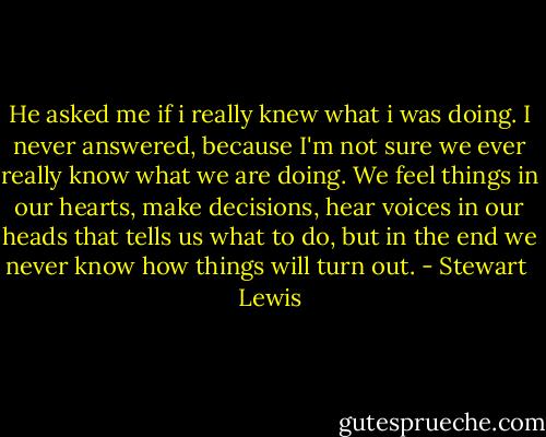 He asked me if i really knew what i was doing. I never answered, because I'm not sure we ever really know what we are doing. We feel things in our hearts, make decisions, hear voices in our heads that tells us what to do, but in the end we never know how things will turn out. - Stewart  Lewis