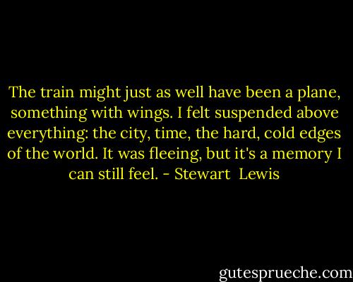 The train might just as well have been a plane, something with wings. I felt suspended above everything: the city, time, the hard, cold edges of the world. It was fleeing, but it's a memory I can still feel. - Stewart  Lewis