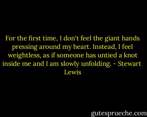 For the first time, I don't feel the giant hands pressing around my heart. Instead, I feel weightless, as if someone has untied a knot inside me and I am slowly unfolding. - Stewart  Lewis