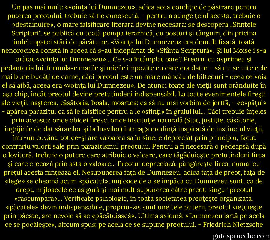 Un pas mai mult: «voinţa lui Dumnezeu», adica acea condiţie de păstrare pentru puterea preotului, trebuie să fie cunoscută, - pentru a atinge ţelul acesta, trebuie o «destăinuire», o mare falsificare literară devine necesară: se descoperă „Sfintele Scripturi", se publică cu toată pompa ierarhică, cu posturi şi tânguiri, din pricina îndelungatei stări de păcătuire. «Voinţa lui Dumnezeu» era demult fixată, toată nenorocirea constă în aceea că s-au îndepărtat de «Sfânta Scriptură». Şi lui Moise i s-a arătat «voinţa lui Dumnezeu»... Ce s-a întâmplat oare? Preotul cu asprimea şi pedanteria lui, formulase marile şi micile impozite cu care era dator - să nu se uite cele mai bune bucăţi de carne, căci preotul este un mare mâncău de biftecuri - ceea ce voia el să aibă, aceea era «voinţa lui Dumnezeu». De atunci toate ale vieţii sunt orânduite în aşa chip, încât preotul devine pretutindeni indispensabil. La toate evenimentele fireşti ale vieţii: naşterea,<br />căsătoria, boala, moartea; ca să nu mai vorbim de jertfă, - «ospăţul» - apărea parazitul ca să le falsifice pentru a le «sfinţi» în graiul lui... Căci trebuie înţeles prin aceasta: orice obicei firesc, orice instituţie naturală (Stat, justiţie, căsătorie, îngrijirile de dat săracilor şi bolnavilor) întreaga credinţă inspirată de instinctul vieţii, într-un cuvânt, tot ce-şi are valoarea sa în sine, e depreciat prin principiu, făcut contrariu valorii sale prin parazitismul preotului. Pentru a fi necesară o pedeapsă după o lovitură, trebuie o putere care atribuie o valoare, care tăgăduieşte pretutindeni firea şi care creează prin asta o valoare... Preotul depreciază, pângăreşte firea, numai cu preţul acesta fiinţează el. Nesupunerea faţă de Dumnezeu, adică faţă de preot, faţă de «lege» se cheamă acum «păcatul»; mijloace de a se împăca cu Dumnezeu sunt, ca de drept, mijloacele ce asigură şi mai mult supunerea către preot: singur preotul «răscumpără»... Verificate psihologic, în toată societatea preoţeşte organizată, «păcatele» devin indispensabile, propriu-zis sunt uneltele puterii, preotul vieţuieşte prin păcate, are nevoie să se «păcătuiască». Ultima axiomă: «Dumnezeu iartă pe acela ce se pocăieşte», altcum spus: pe acela ce se supune preotului. - Friedrich Nietzsche