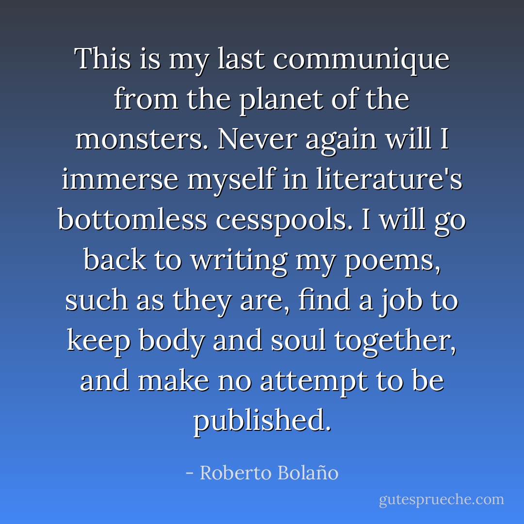 This is my last communique from the planet of the monsters. Never again will I immerse myself in literature's bottomless cesspools. I will go back to writing my poems, such as they are, find a job to keep body and soul together, and make no attempt to be published. - Roberto Bolaño