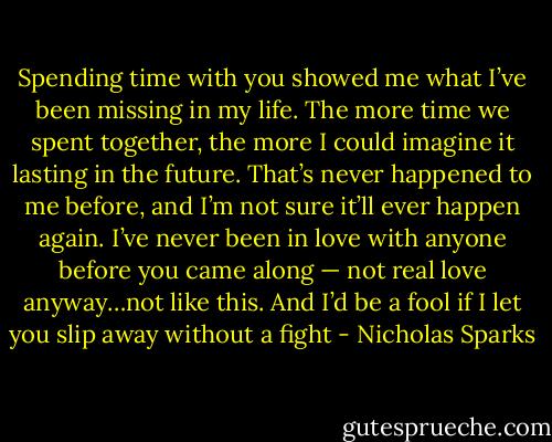 Spending time with you showed me what I’ve been missing in my life. The more time we spent together, the more I could imagine it lasting in the future. That’s never happened to me before, and I’m not sure it’ll ever happen again. I’ve never been in love with anyone before you came along — not real love anyway…not like this. And I’d be a fool if I let you slip away without a fight - Nicholas Sparks