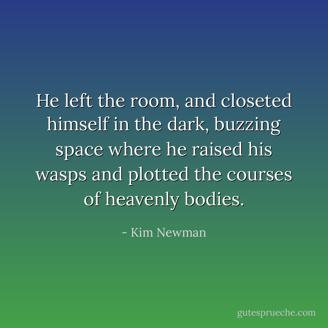 He left the room, and closeted himself in the dark, buzzing space where he raised his wasps and plotted the courses of heavenly bodies. - Kim Newman