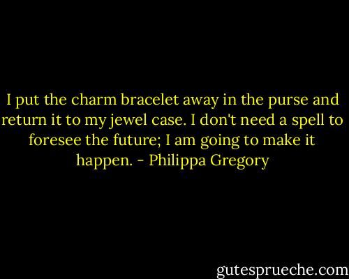 I put the charm bracelet away in the purse and return it to my jewel case. I don't need a spell to foresee the future; I am going to make it happen. - Philippa Gregory