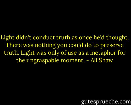 Light didn't conduct truth as once he'd thought. There was nothing you could do to preserve truth. Light was only of use as a metaphor for the ungraspable moment. - Ali Shaw