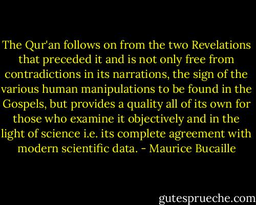 The Qur'an follows on from the two Revelations that preceded it and is not only free<br />from contradictions in its narrations, the sign of the various human manipulations to<br />be found in the Gospels, but provides a quality all of its own for those who examine it<br />objectively and in the light of science i.e. its complete agreement with modern<br />scientific data. - Maurice Bucaille