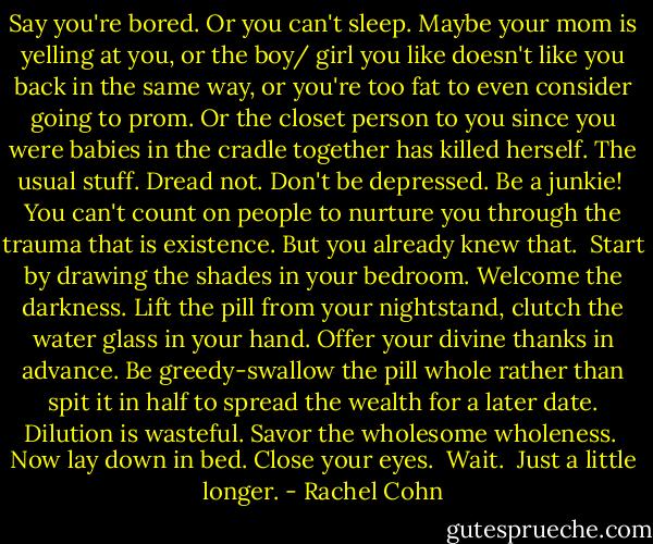 Say you're bored. Or you can't sleep. Maybe your mom is yelling at you, or the boy/ girl you like doesn't like you back in the same way, or you're too fat to even consider going to prom. Or the closet person to you since you were babies in the cradle together has killed herself. The usual stuff. Dread not. Don't be depressed. Be a junkie! <br />You can't count on people to nurture you through the trauma that is existence. But you already knew that. <br />Start by drawing the shades in your bedroom. Welcome the darkness. Lift the pill from your nightstand, clutch the water glass in your hand. Offer your divine thanks in advance. Be greedy-swallow the pill whole rather than spit it in half to spread the wealth for a later date. Dilution is wasteful. Savor the wholesome wholeness. <br />Now lay down in bed. Close your eyes. <br />Wait. <br />Just a little longer. - Rachel Cohn