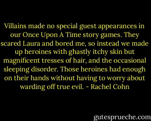 Villains made no special guest appearances in our Once Upon A Time story games. They scared Laura and bored me, so instead we made up heroines with ghastly itchy skin but magnificent tresses of hair, and the occasional sleeping disorder. Those heroines had enough on their hands without having to worry about warding off true evil. - Rachel Cohn