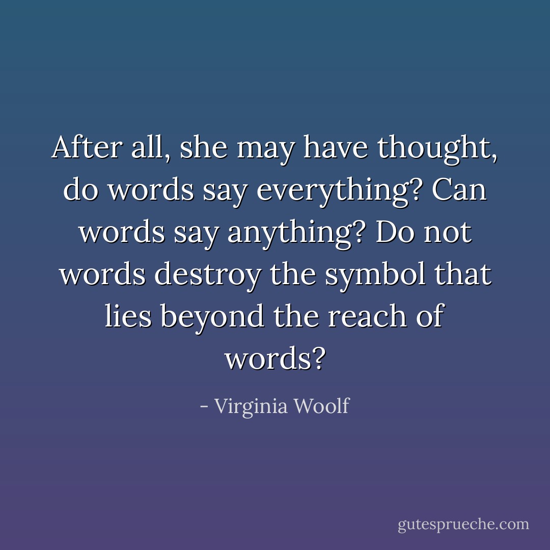 After all, she may have thought, do words say everything? Can words say anything? Do not words destroy the symbol that lies beyond the reach of words? - Virginia Woolf