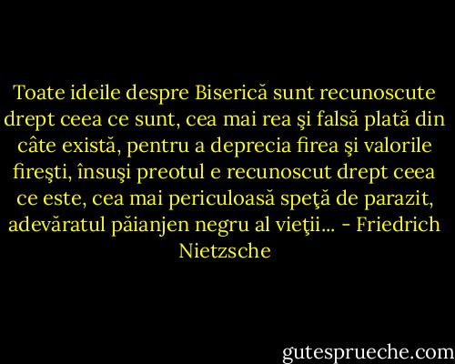 Toate ideile despre Biserică sunt recunoscute drept ceea ce sunt, cea mai rea şi falsă plată din câte există, pentru a deprecia firea şi valorile fireşti, însuşi preotul e recunoscut drept ceea ce este, cea mai periculoasă speţă de parazit, adevăratul păianjen negru al vieţii... - Friedrich Nietzsche