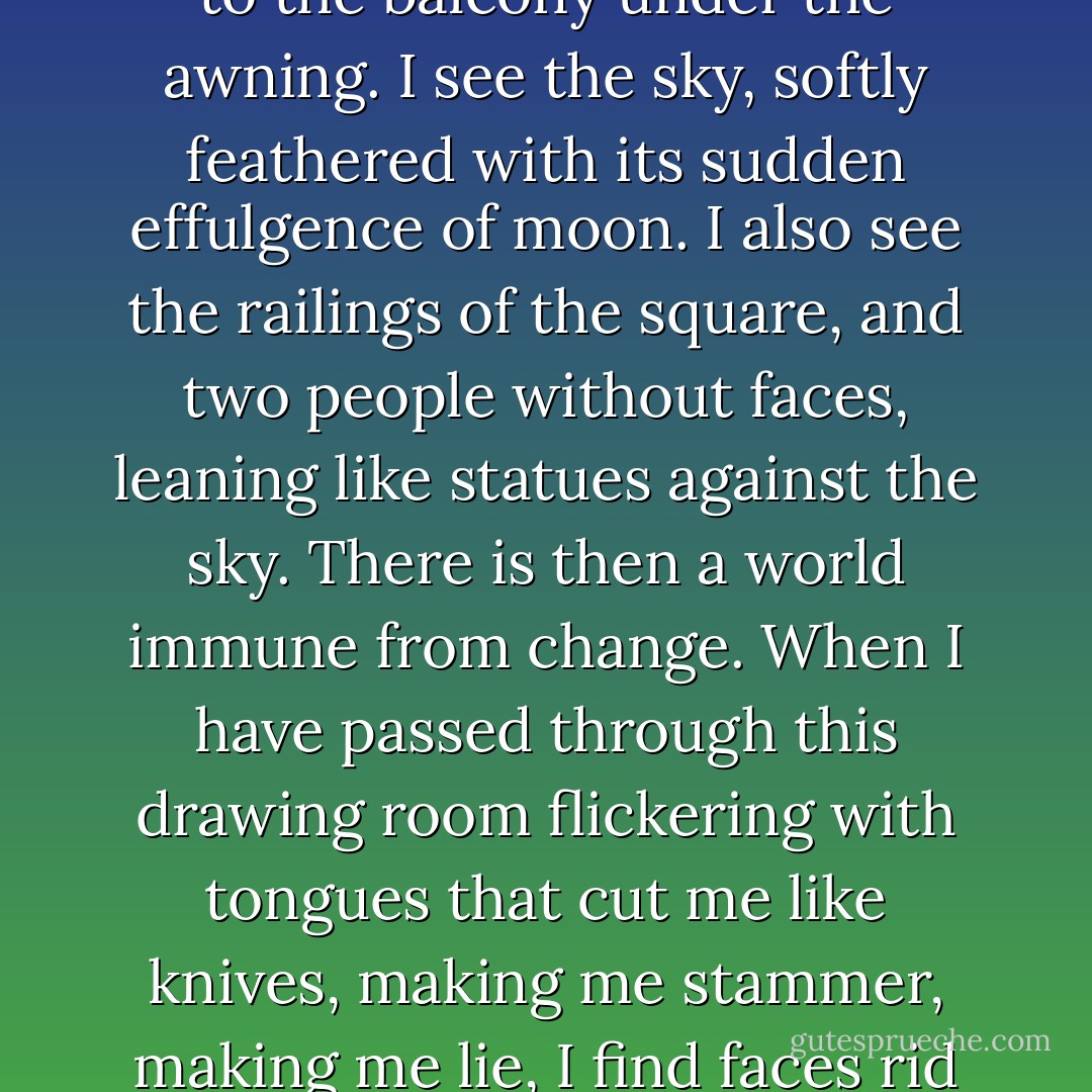 Now I will walk, as if I had an end in view, across the room, to the balcony under the awning. I see the sky, softly feathered with its sudden effulgence of moon. I also see the railings of the square, and two people without faces, leaning like statues against the sky. There is then a world immune from change. When I have passed through this drawing room flickering with tongues that cut me like knives, making me stammer, making me lie, I find faces rid of features, robed in beauty. - Virginia Woolf