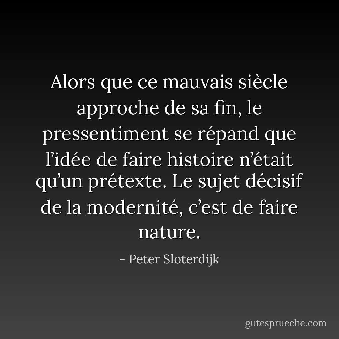 Alors que ce mauvais siècle approche de sa fin, le pressentiment se répand que l’idée de faire histoire n’était qu’un prétexte. Le sujet décisif de la modernité, c’est de faire nature. - Peter Sloterdijk