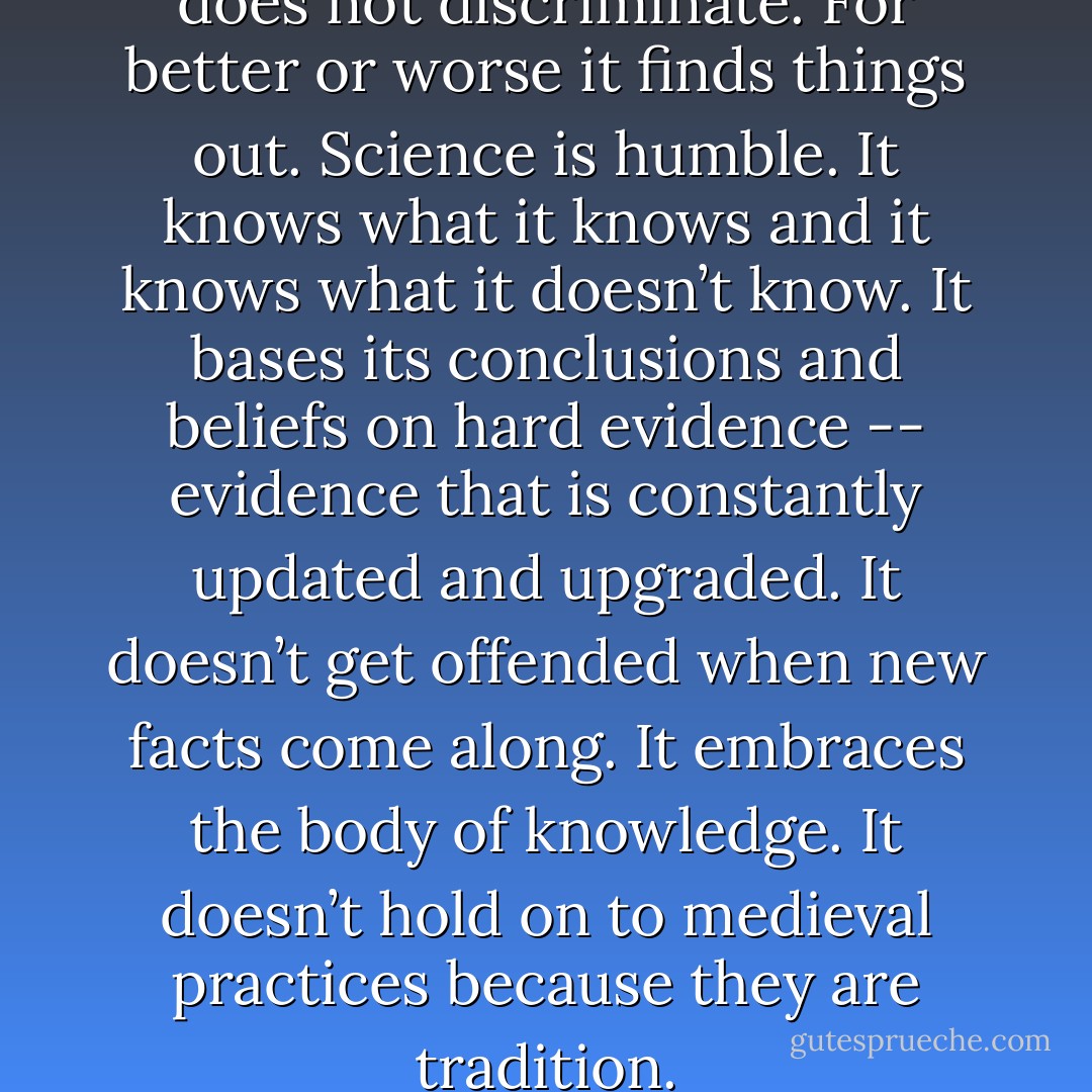 Science seeks the truth. And it does not discriminate. For better or worse it finds things out. Science is humble. It knows what it knows and it knows what it doesn’t know. It bases its conclusions and beliefs on hard evidence -­- evidence that is constantly updated and upgraded. It doesn’t get offended when new facts come along. It embraces the body of knowledge. It doesn’t hold on to medieval practices because they are tradition. - Ricky Gervais