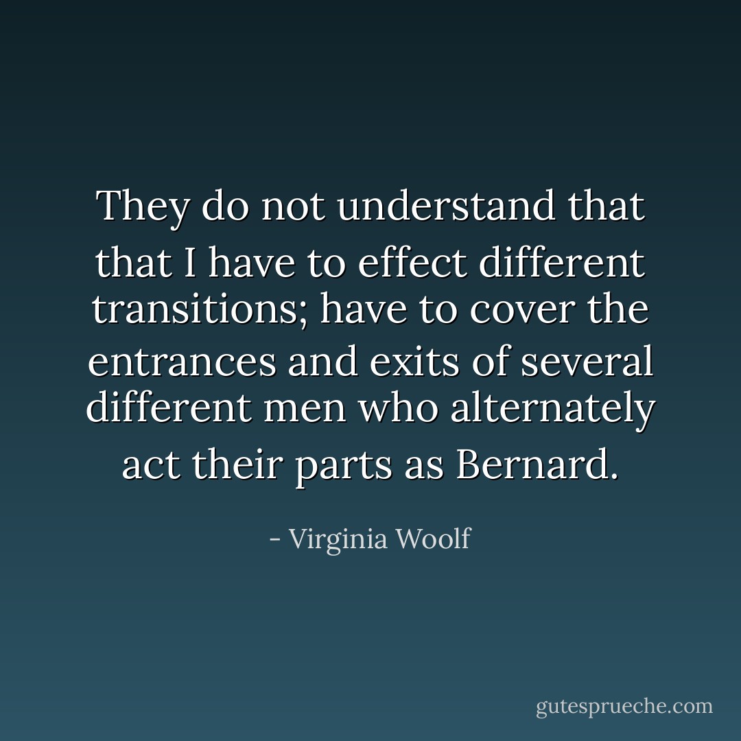 They do not understand that that I have to effect different transitions; have to cover the entrances and exits of several different men who alternately act their parts as Bernard. - Virginia Woolf