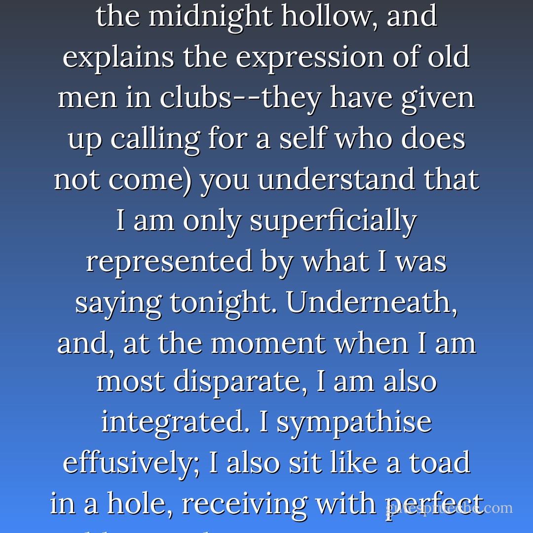 But <i>you<i> understand, <i>you</i>, my self, who always comes at a call (that would be a harrowing experience to call and for no one to come; that would make the midnight hollow, and explains the expression of old men in clubs--they have given up calling for a self who does not come) you understand that I am only superficially represented by what I was saying tonight. Underneath, and, at the moment when I am most disparate, I am also integrated. I sympathise effusively; I also sit like a toad in a hole, receiving with perfect coldness whatever comes. Very few of you who are now discussing me have the double capacity to feel, to reason.</i></i> - Virginia Woolf
