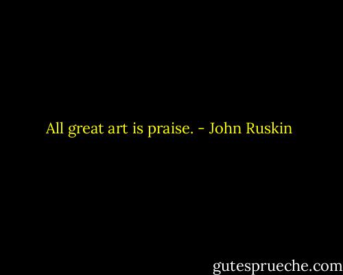 All great art is praise. - John Ruskin