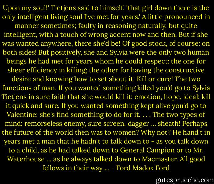 Upon my soul!' Tietjens said to himself, 'that girl down there is the only intelligent living soul I've met for years.' A little pronounced in manner sometimes; faulty in reasoning naturally, but quite intelligent, with a touch of wrong accent now and then. But if she was wanted anywhere, there she'd be! Of good stock, of course: on both sides! But positively, she and Sylvia were the only two human beings he had met for years whom he could respect: the one for sheer efficiency in killing; the other for having the constructive desire and knowing how to set about it. Kill or cure! The two functions of man. If you wanted something killed you'd go to Sylvia Tietjens in sure faith that she would kill it: emotion, hope, ideal; kill it quick and sure. If you wanted something kept alive you'd go to Valentine: she's find something to do for it. . . . The two types of mind: remorseless enemy, sure screen, dagger ... sheath!<br />Perhaps the future of the world then was to women? Why not? He hand't in years met a man that he hadn't to talk down to - as you talk down to a child, as he had talked down to General Campion or to Mr. Waterhouse ... as he always talked down to Macmaster. All good fellows in their way ... - Ford Madox Ford