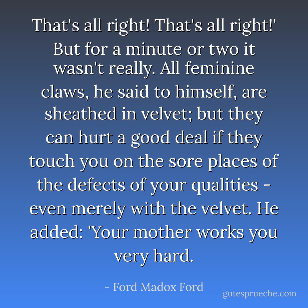 That's all right! That's all right!' But for a minute or two it wasn't really. All feminine claws, he said to himself, are sheathed in velvet; but they can hurt a good deal if they touch you on the sore places of the defects of your qualities - even merely with the velvet. He added: 'Your mother works you very hard. - Ford Madox Ford
