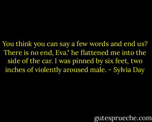 You think you can say a few words and end us? There is no end, Eva." he flattened me into the side of the car. I was pinned by six feet, two inches of violently aroused male. - Sylvia Day