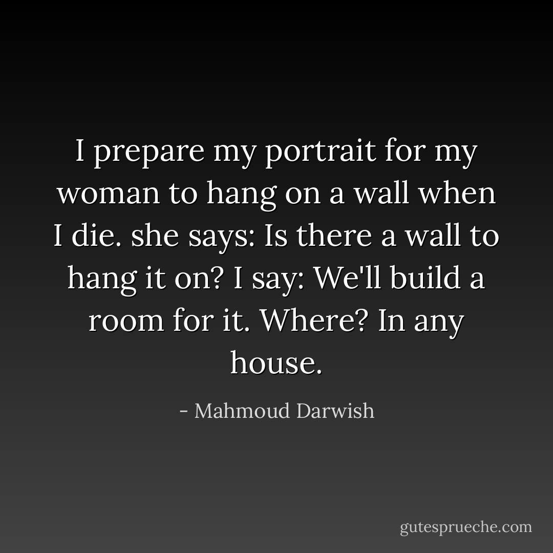 I prepare my portrait for my woman to hang on a wall when I die.<br />she says: Is there a wall to hang it on?<br />I say: We'll build a room for it. Where? In any house. - Mahmoud Darwish