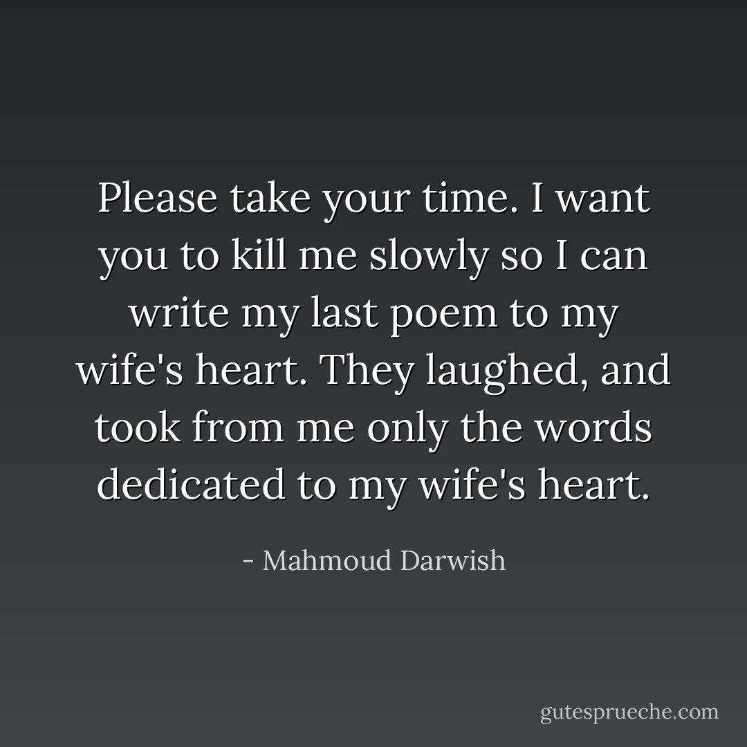 Please take your time. I want you to kill me slowly so I can write my last<br />poem to my wife's heart. They laughed, and took from me<br />only the words dedicated to my wife's heart. - Mahmoud Darwish