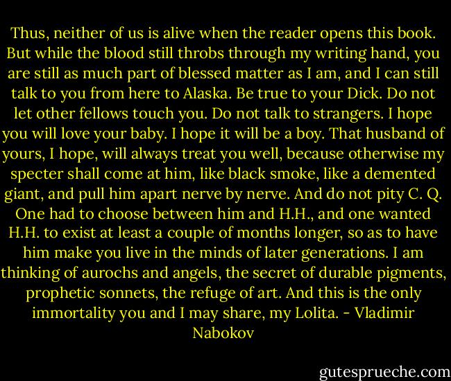Thus, neither of us is alive when the reader opens this book. But while the blood still throbs through my writing hand, you are still as much part of blessed matter as I am, and I can still talk to you from here to Alaska. Be true to your Dick. Do not let other fellows touch you. Do not talk to strangers. I hope you will love your baby. I hope it will be a boy. That husband of yours, I hope, will always treat you well, because otherwise my specter shall come at him, like black smoke, like a demented giant, and pull him apart nerve by nerve. And do not pity C. Q. One had to choose between him and H.H., and one wanted H.H. to exist at least a couple of months longer, so as to have him make you live in the minds of later generations. I am thinking of aurochs and angels, the secret of durable pigments, prophetic sonnets, the refuge of art. And this is the only immortality you and I may share, my Lolita. - Vladimir Nabokov