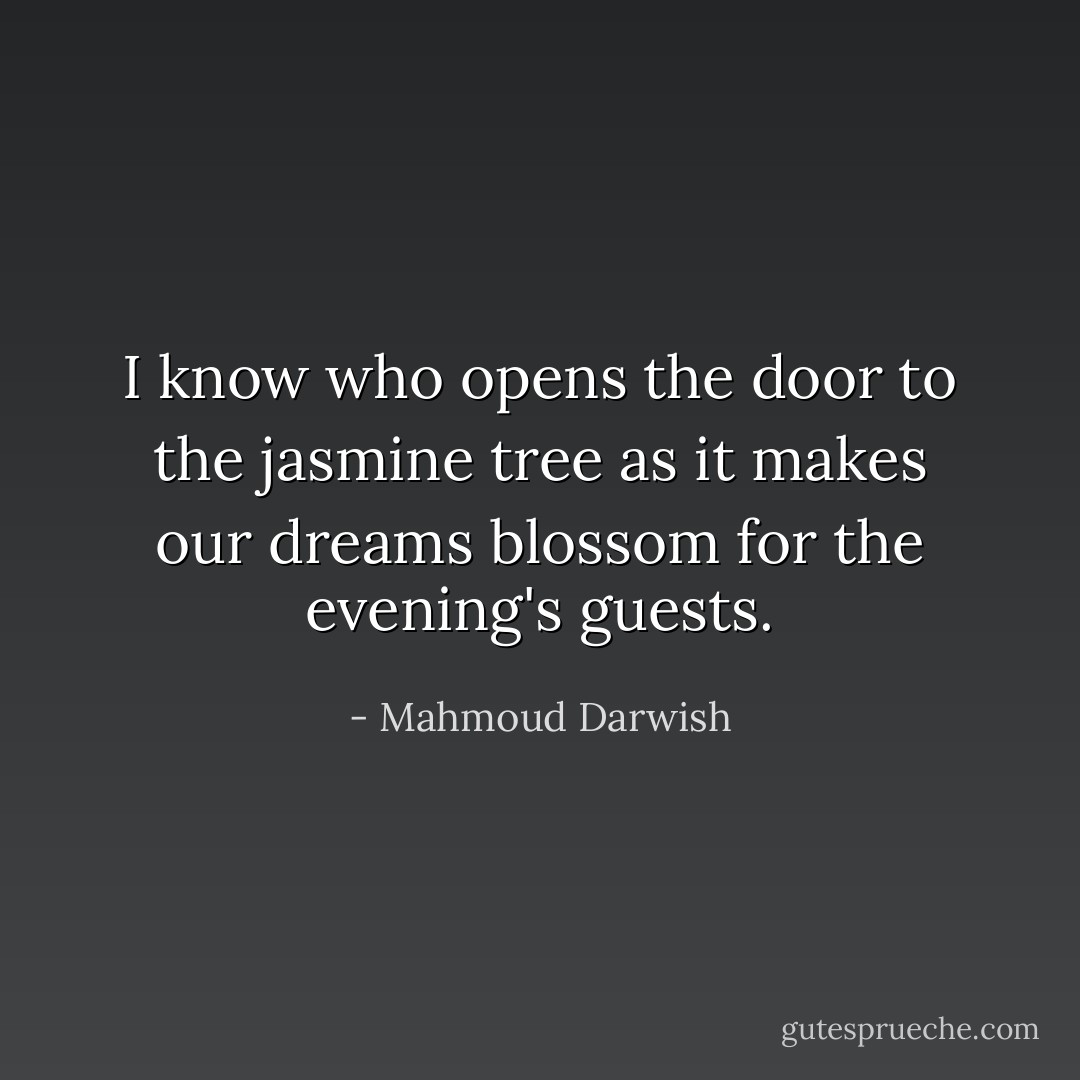 I know who opens the door to the jasmine tree<br />as it makes our dreams blossom for the evening's guests. - Mahmoud Darwish